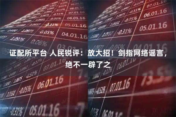 证配所平台 人民锐评：放大招！剑指网络谣言，绝不一辟了之