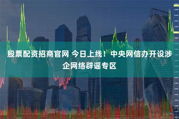股票配资招商官网 今日上线！中央网信办开设涉企网络辟谣专区