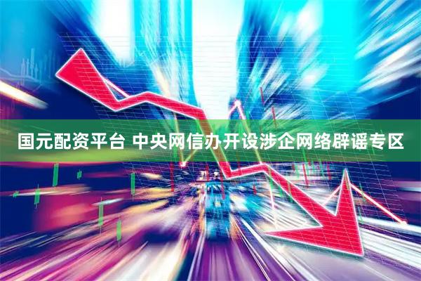 国元配资平台 中央网信办开设涉企网络辟谣专区