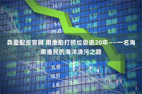 犇盈配资官网 用渔船打捞垃圾逾20年——一名海南渔民的海洋清污之路
