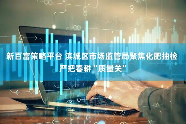 新百富策略平台 滨城区市场监管局聚焦化肥抽检 严把春耕“质量关”