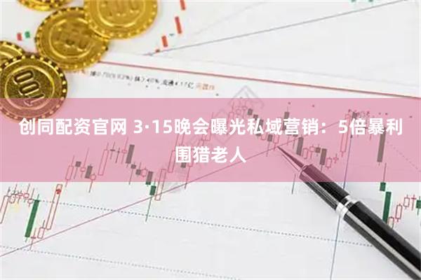 创同配资官网 3·15晚会曝光私域营销：5倍暴利围猎老人