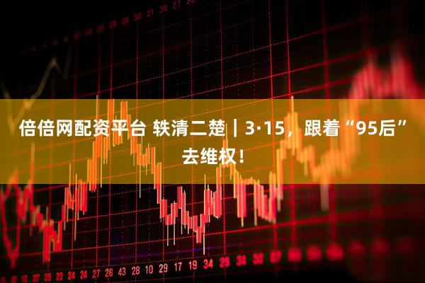 倍倍网配资平台 轶清二楚｜3·15，跟着“95后”去维权！