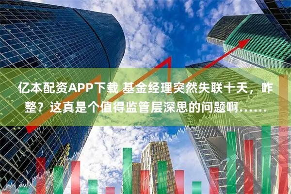 亿本配资APP下载 基金经理突然失联十天，咋整？这真是个值得监管层深思的问题啊……