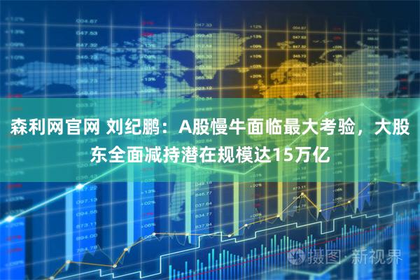 森利网官网 刘纪鹏：A股慢牛面临最大考验，大股东全面减持潜在规模达15万亿