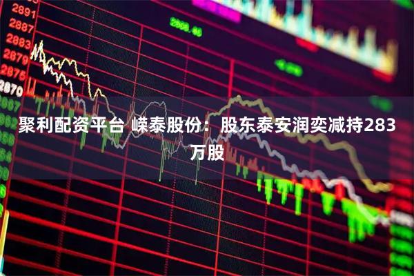 聚利配资平台 嵘泰股份：股东泰安润奕减持283万股