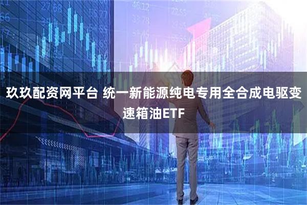 玖玖配资网平台 统一新能源纯电专用全合成电驱变速箱油ETF