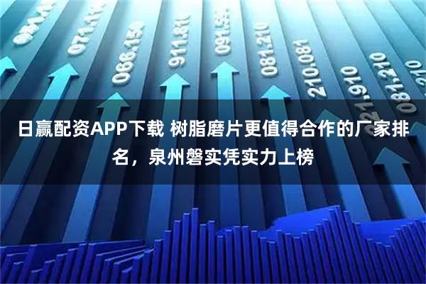 日赢配资APP下载 树脂磨片更值得合作的厂家排名，泉州磐实凭实力上榜