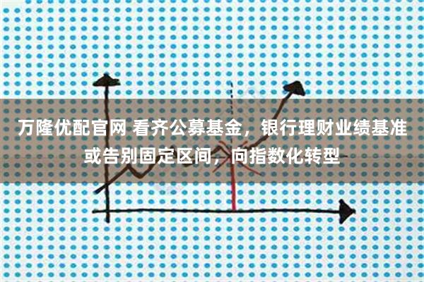 万隆优配官网 看齐公募基金，银行理财业绩基准或告别固定区间，向指数化转型