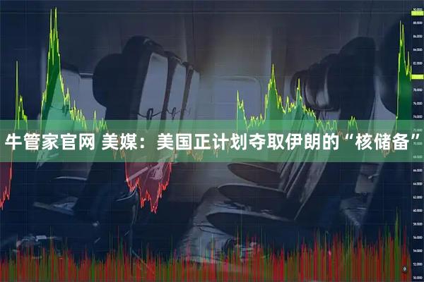 牛管家官网 美媒：美国正计划夺取伊朗的“核储备”