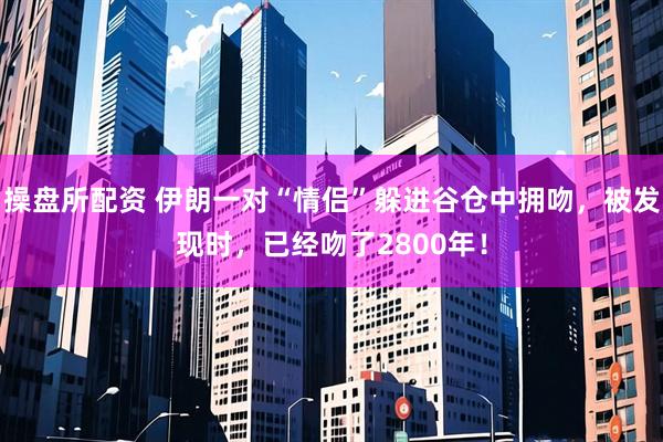 操盘所配资 伊朗一对“情侣”躲进谷仓中拥吻，被发现时，已经吻了2800年！