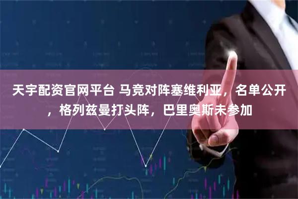 天宇配资官网平台 马竞对阵塞维利亚，名单公开，格列兹曼打头阵，巴里奥斯未参加