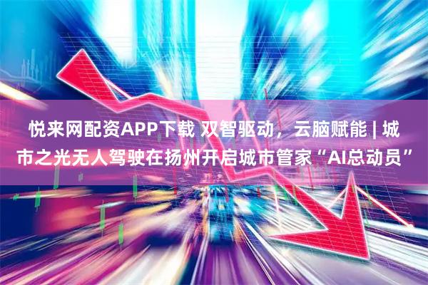 悦来网配资APP下载 双智驱动，云脑赋能 | 城市之光无人驾驶在扬州开启城市管家“AI总动员”