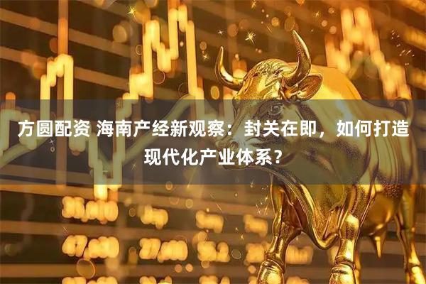 方圆配资 海南产经新观察：封关在即，如何打造现代化产业体系？