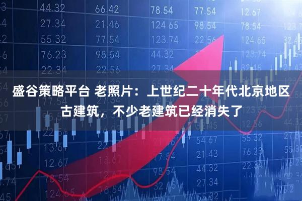 盛谷策略平台 老照片：上世纪二十年代北京地区古建筑，不少老建筑已经消失了