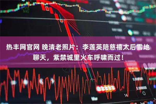热丰网官网 晚清老照片：李莲英陪慈禧太后雪地聊天，紫禁城里火车呼啸而过！