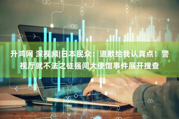 升鸿网 深视频|日本民众：道歉给我认真点！警视厅就不法之徒强闯大使馆事件展开搜查