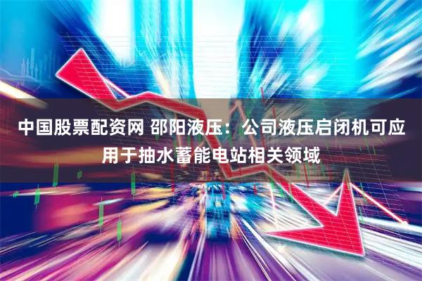 中国股票配资网 邵阳液压：公司液压启闭机可应用于抽水蓄能电站相关领域