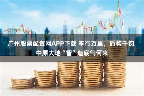 广州股票配资网APP下载 车行万里，盾构千钧 中原大地“智”造底气何来