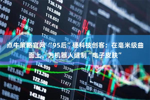 点牛策略官网 “95后”硬科技创客：在毫米级曲面上，为机器人缝制“电子皮肤”