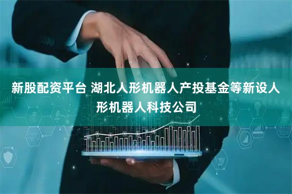 新股配资平台 湖北人形机器人产投基金等新设人形机器人科技公司