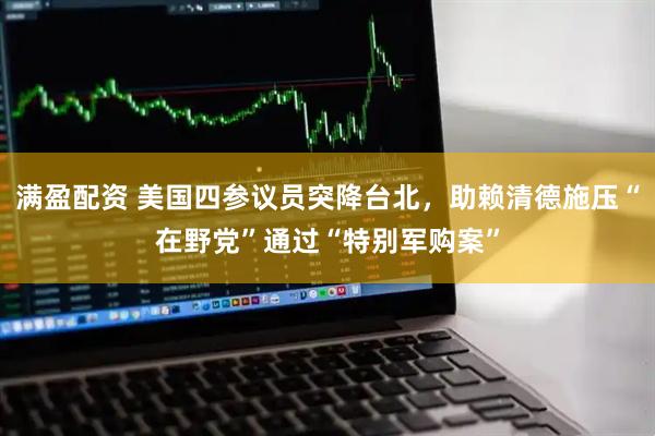 满盈配资 美国四参议员突降台北，助赖清德施压“在野党”通过“特别军购案”