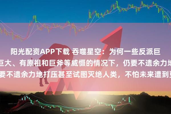 阳光配资APP下载 吞噬星空：为何一些反派巨头在明知人类族群潜力巨大、有原祖和巨斧等威慑的情况下，仍要不遗余力地打压甚至试图灭绝人类，不怕未来遭到更猛烈的反噬？