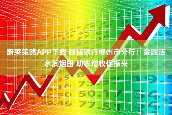 蔚莱策略APP下载 邮储银行郴州市分行：金融活水润烟田 助农增收促振兴