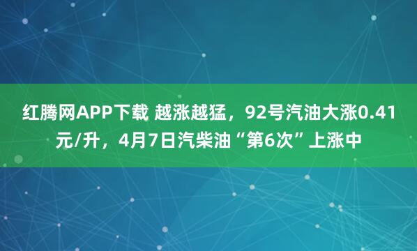 红腾网APP下载 越涨越猛，92号汽油大涨0.41元/升，4月7日汽柴油“第6次”上涨中