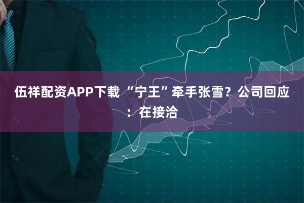 伍祥配资APP下载 “宁王”牵手张雪？公司回应：在接洽