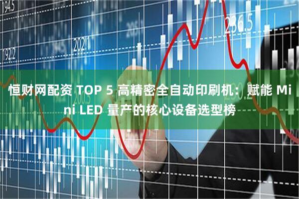 恒财网配资 TOP 5 高精密全自动印刷机：赋能 Mini LED 量产的核心设备选型榜