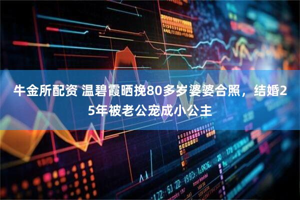 牛金所配资 温碧霞晒挽80多岁婆婆合照，结婚25年被老公宠成小公主