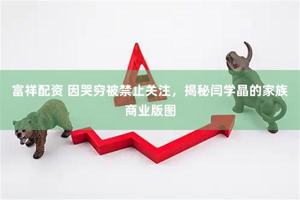 富祥配资 因哭穷被禁止关注，揭秘闫学晶的家族商业版图