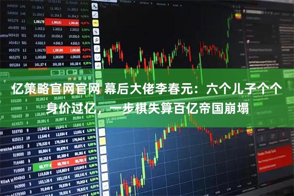 亿策略官网官网 幕后大佬李春元：六个儿子个个身价过亿，一步棋失算百亿帝国崩塌