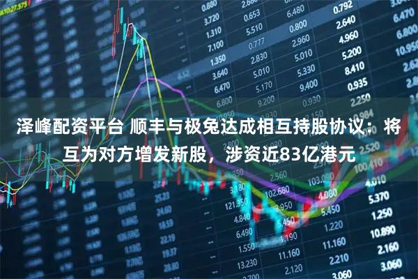 泽峰配资平台 顺丰与极兔达成相互持股协议：将互为对方增发新股，涉资近83亿港元