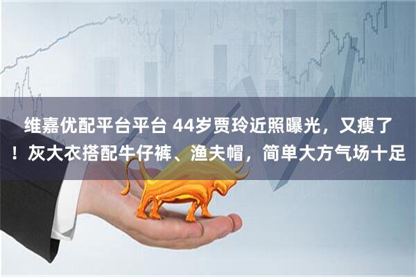 维嘉优配平台平台 44岁贾玲近照曝光，又瘦了！灰大衣搭配牛仔裤、渔夫帽，简单大方气场十足