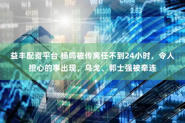 益丰配资平台 杨鸣被传离任不到24小时，令人担心的事出现，乌戈、郭士强被牵连