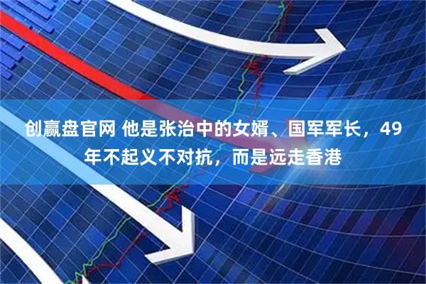 创赢盘官网 他是张治中的女婿、国军军长，49年不起义不对抗，而是远走香港