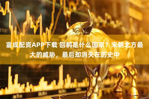 富成配资APP下载 回鹘是什么国家？宋朝北方最大的威胁，最后却消失在历史中
