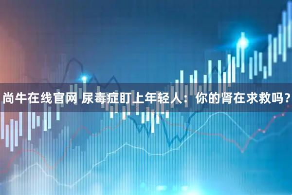 尚牛在线官网 尿毒症盯上年轻人：你的肾在求救吗？