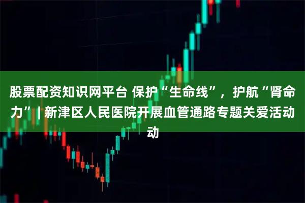 股票配资知识网平台 保护“生命线”，护航“肾命力” | 新津区人民医院开展血管通路专题关爱活动