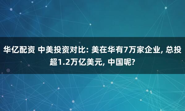 华亿配资 中美投资对比: 美在华有7万家企业, 总投超1.2万亿美元, 中国呢?
