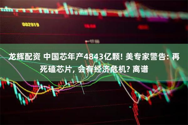 龙辉配资 中国芯年产4843亿颗! 美专家警告: 再死磕芯片, 会有经济危机? 离谱