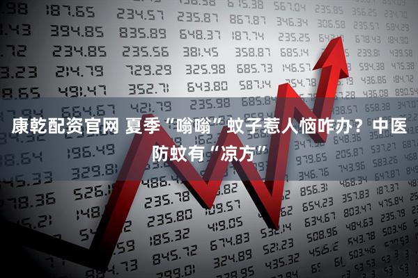 康乾配资官网 夏季“嗡嗡”蚊子惹人恼咋办？中医防蚊有“凉方”