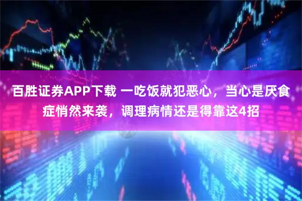 百胜证券APP下载 一吃饭就犯恶心，当心是厌食症悄然来袭，调理病情还是得靠这4招