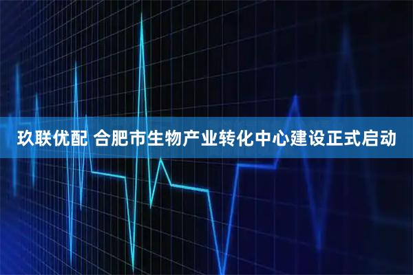 玖联优配 合肥市生物产业转化中心建设正式启动