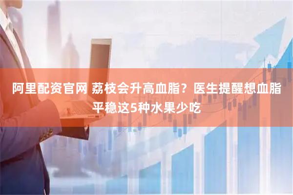 阿里配资官网 荔枝会升高血脂？医生提醒想血脂平稳这5种水果少吃