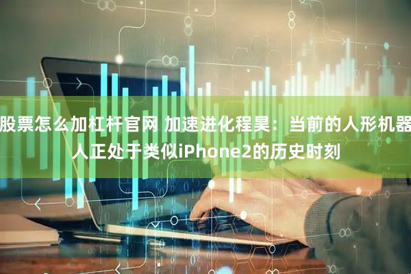 股票怎么加杠杆官网 加速进化程昊：当前的人形机器人正处于类似iPhone2的历史时刻